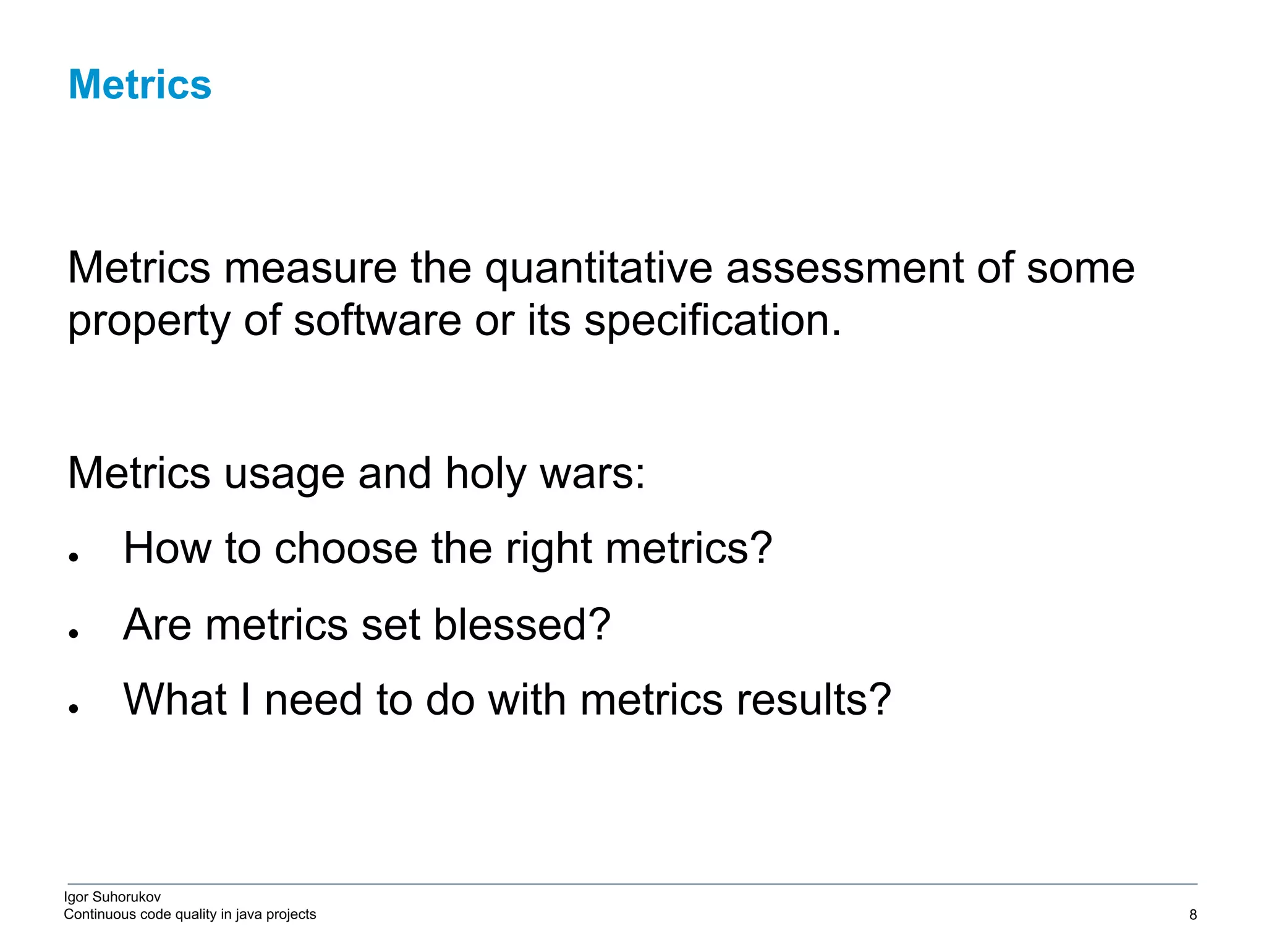 Igor Suhorukov Continuous code quality in java projects Metrics measure the quantitative assessment of some property of software or its specification. Metrics usage and holy wars: ● How to choose the right metrics? ● Are metrics set blessed? ● What I need to do with metrics results? Metrics 6/27/19 2010 DB Blue template 8 