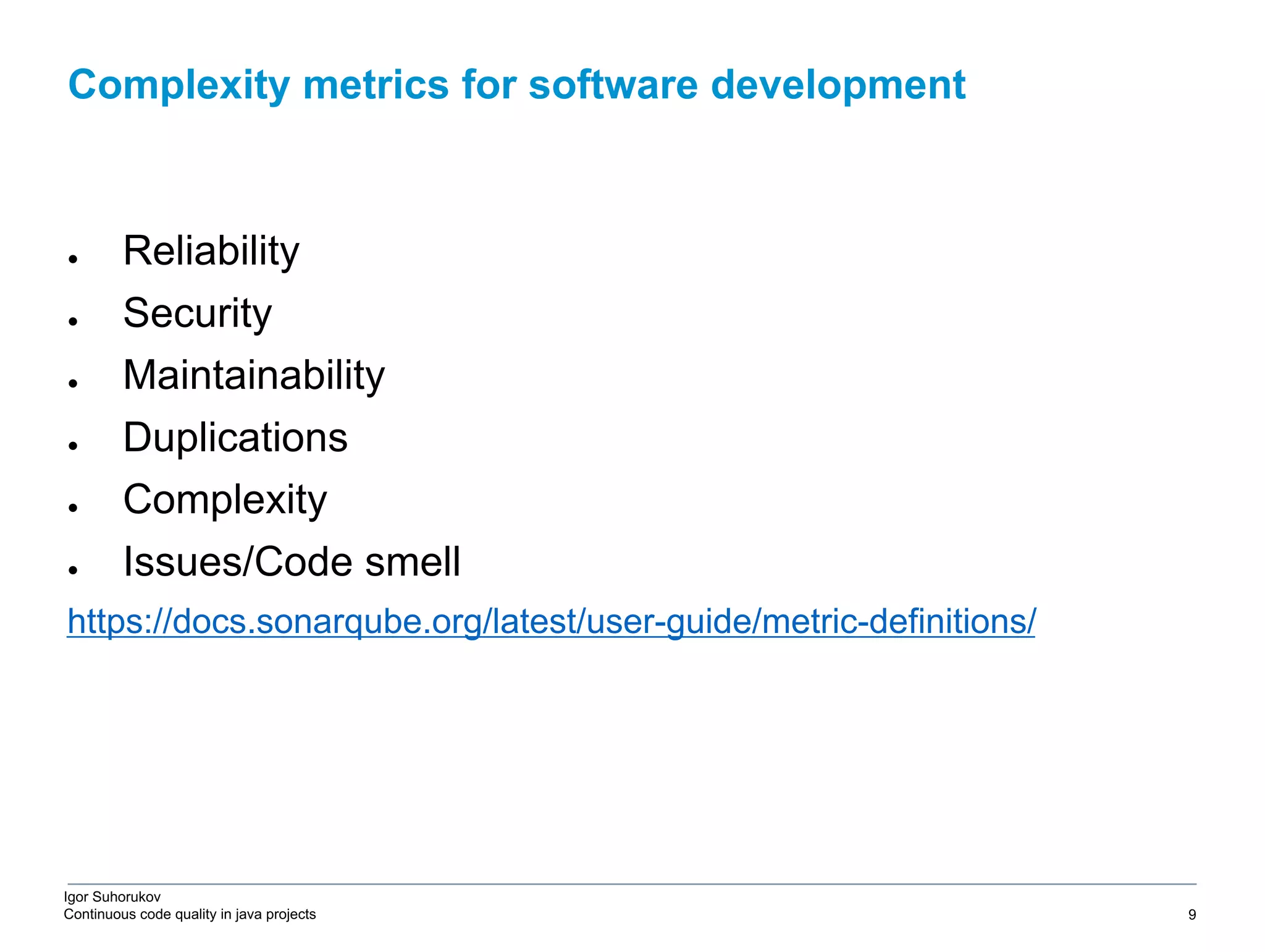 Igor Suhorukov Continuous code quality in java projects ● Reliability ● Security ● Maintainability ● Duplications ● Complexity ● Issues/Code smell https://docs.sonarqube.org/latest/user-guide/metric-definitions/ Complexity metrics for software development 6/27/19 2010 DB Blue template 9 