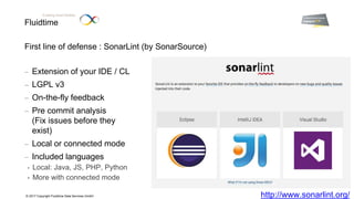 Fluidtime
Enabling Smart Mobility.
© 2017 Copyright Fluidtime Data Services GmbH
First line of defense : SonarLint (by SonarSource)
 Extension of your IDE / CL
 LGPL v3
 On-the-fly feedback
 Pre commit analysis
(Fix issues before they
exist)
 Local or connected mode
 Included languages
• Local: Java, JS, PHP, Python
• More with connected mode
http://www.sonarlint.org/
 