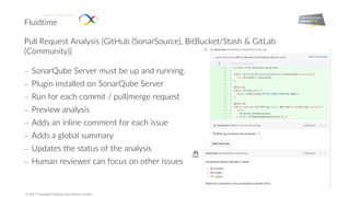 Fluidtime
Enabling Smart Mobility.
© 2017 Copyright Fluidtime Data Services GmbH
Pull Request Analysis (GitHub (SonarSource), BitBucket/Stash & GitLab
(Community))
- SonarQube Server must be up and running.
- Plugin installed on SonarQube Server
- Run for each commit / pull|merge request
- Preview analysis
- Adds an inline comment for each issue
- Adds a global summary
- Updates the status of the analysis
- Human reviewer can focus on other issues
 