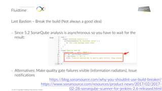 Fluidtime
Enabling Smart Mobility.
© 2017 Copyright Fluidtime Data Services GmbH
Last Bastion – Break the build (Not always a good idea)
- Since 5.2 SonarQube analysis is asynchronous so you have to wait for the
result:
- Alternatives: Make quality gate failures visible (information radiators), Issue
notifications
https://blog.sonarsource.com/why-you-shouldnt-use-build-breaker/
https://www.sonarsource.com/resources/product-news/2017/02/2017-
02-28-sonarqube-scanner-for-jenkins-2.6-released.html
 