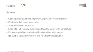 Fluidtime
Enabling Smart Mobility.
© 2017 Copyright Fluidtime Data Services GmbH
Summary
- Code Quality is just one, important, aspect of software quality
- Continuously inspect your code.
- Start with SonarLint, today!
- Look into Pull Request Analysis and Quality Gates with SonarQube
- Explore capabilities and extend functionalities with plugins
- It’s “just” a very powerful tool and no silver bullet solution
 