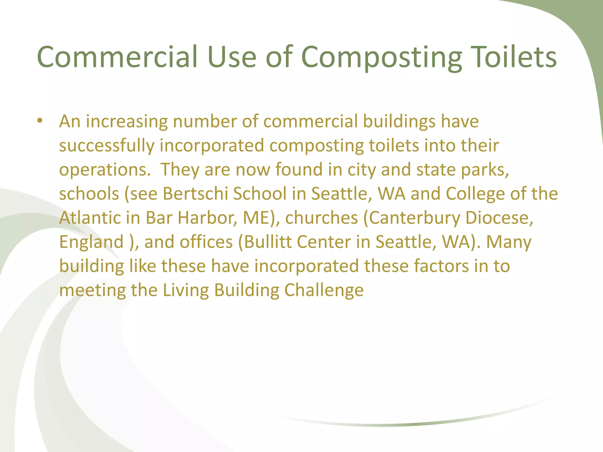 Commercial Use of Composting Toilets
• An increasing number of commercial buildings have
successfully incorporated composting toilets into their
operations. They are now found in city and state parks,
schools (see Bertschi School in Seattle, WA and College of the
Atlantic in Bar Harbor, ME), churches (Canterbury Diocese,
England ), and offices (Bullitt Center in Seattle, WA). Many
building like these have incorporated these factors in to
meeting the Living Building Challenge
 