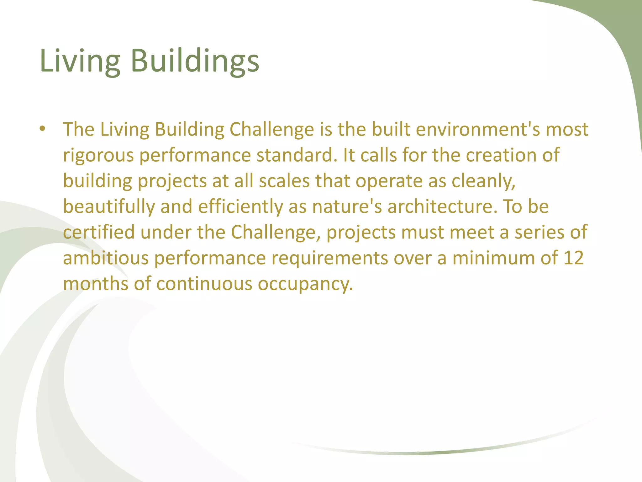 Living Buildings
• The Living Building Challenge is the built environment's most
rigorous performance standard. It calls for the creation of
building projects at all scales that operate as cleanly,
beautifully and efficiently as nature's architecture. To be
certified under the Challenge, projects must meet a series of
ambitious performance requirements over a minimum of 12
months of continuous occupancy.
 
