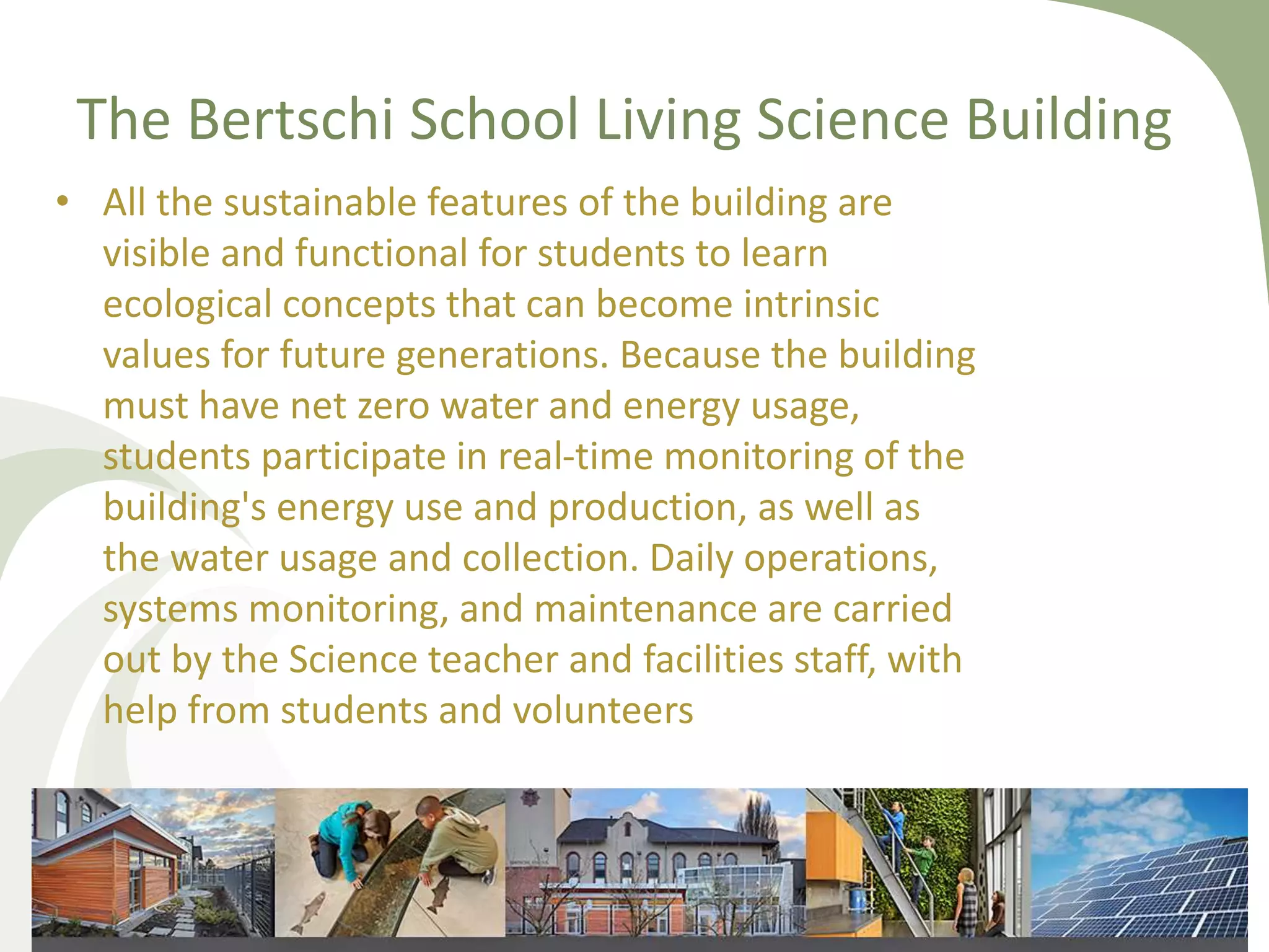The Bertschi School Living Science Building
• All the sustainable features of the building are
visible and functional for students to learn
ecological concepts that can become intrinsic
values for future generations. Because the building
must have net zero water and energy usage,
students participate in real-time monitoring of the
building's energy use and production, as well as
the water usage and collection. Daily operations,
systems monitoring, and maintenance are carried
out by the Science teacher and facilities staff, with
help from students and volunteers
 