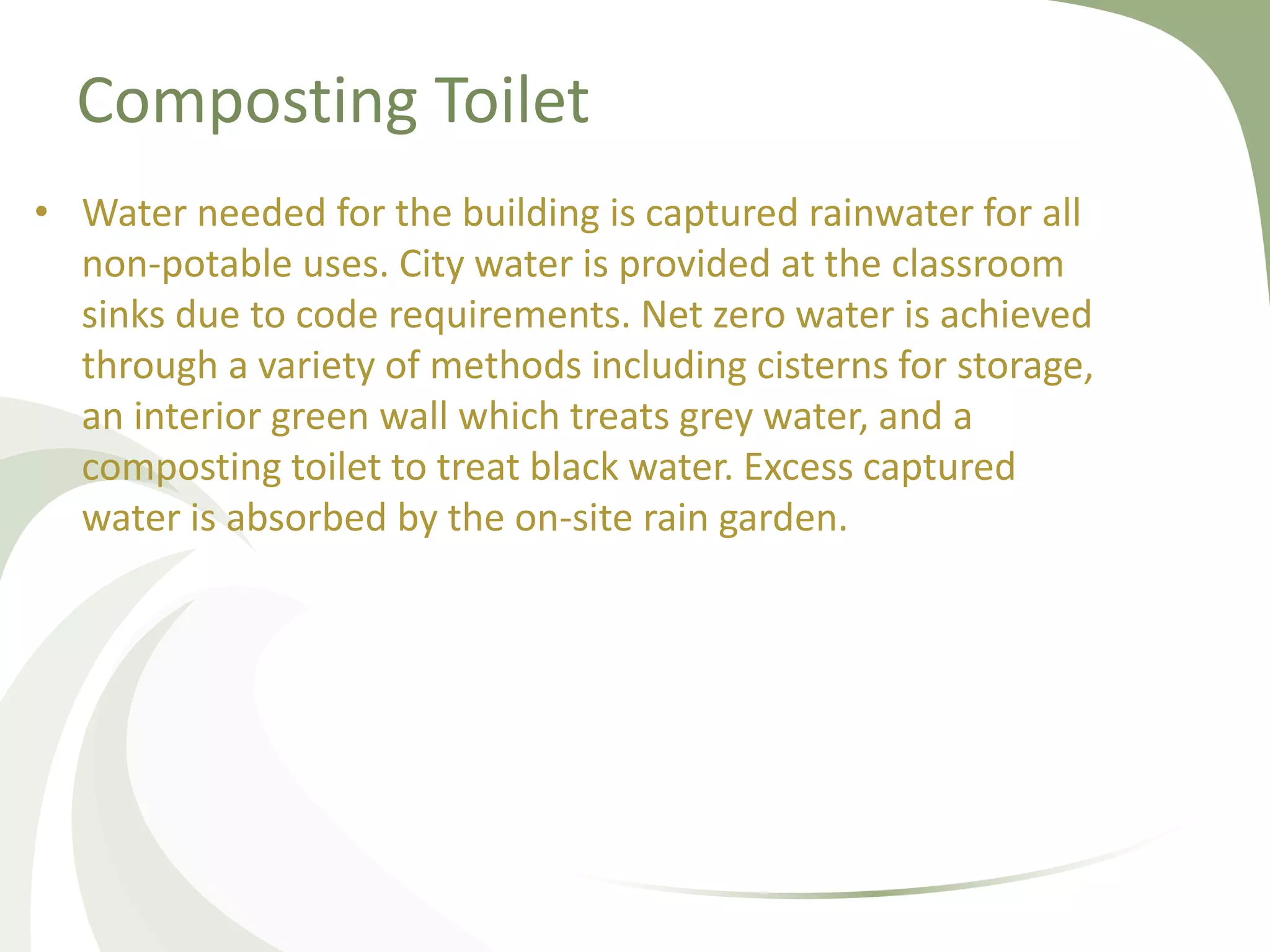 Composting Toilet
• Water needed for the building is captured rainwater for all
non-potable uses. City water is provided at the classroom
sinks due to code requirements. Net zero water is achieved
through a variety of methods including cisterns for storage,
an interior green wall which treats grey water, and a
composting toilet to treat black water. Excess captured
water is absorbed by the on-site rain garden.
 