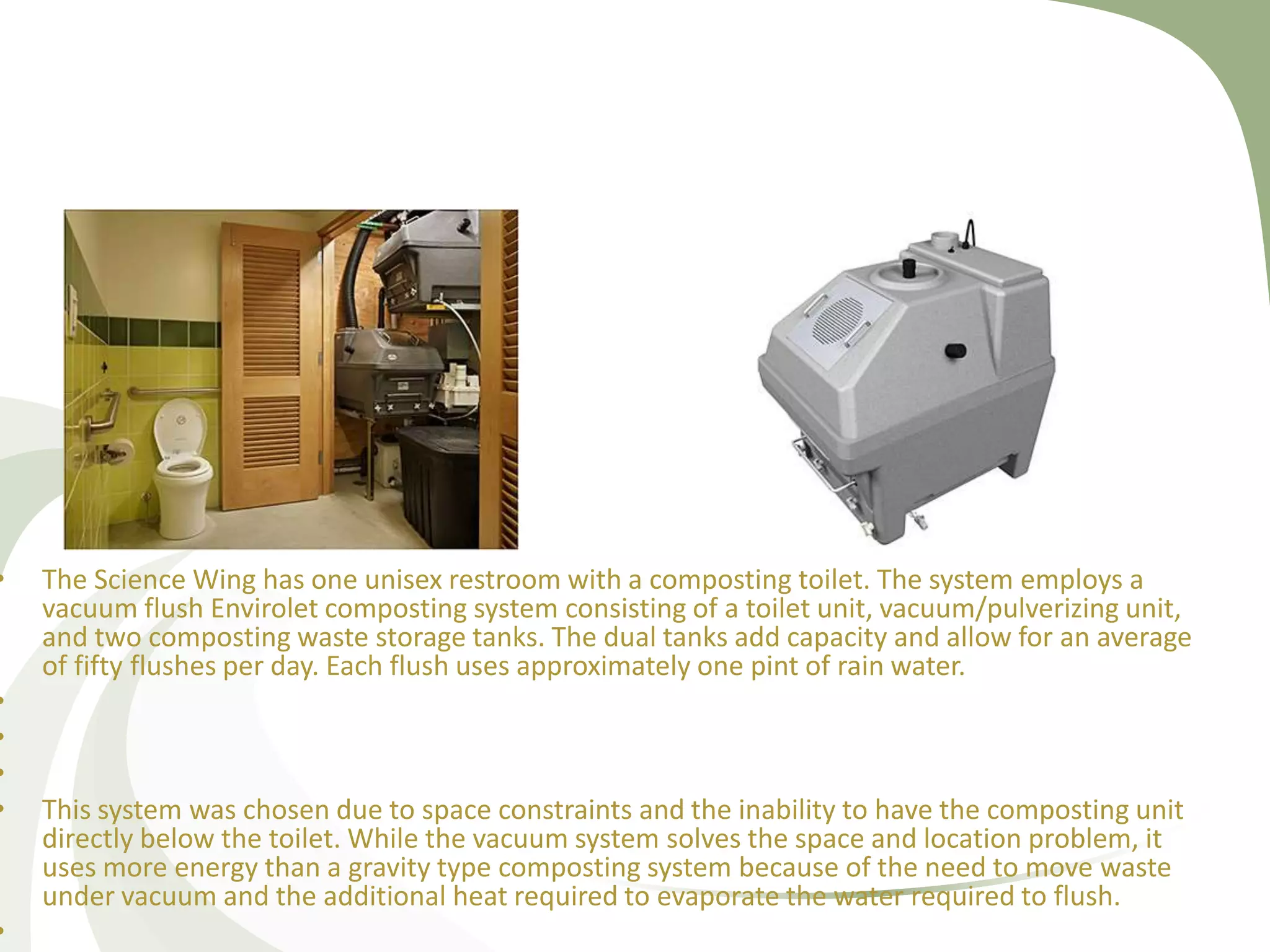 • The Science Wing has one unisex restroom with a composting toilet. The system employs a
vacuum flush Envirolet composting system consisting of a toilet unit, vacuum/pulverizing unit,
and two composting waste storage tanks. The dual tanks add capacity and allow for an average
of fifty flushes per day. Each flush uses approximately one pint of rain water.
•
•
•
• This system was chosen due to space constraints and the inability to have the composting unit
directly below the toilet. While the vacuum system solves the space and location problem, it
uses more energy than a gravity type composting system because of the need to move waste
under vacuum and the additional heat required to evaporate the water required to flush.
•
 