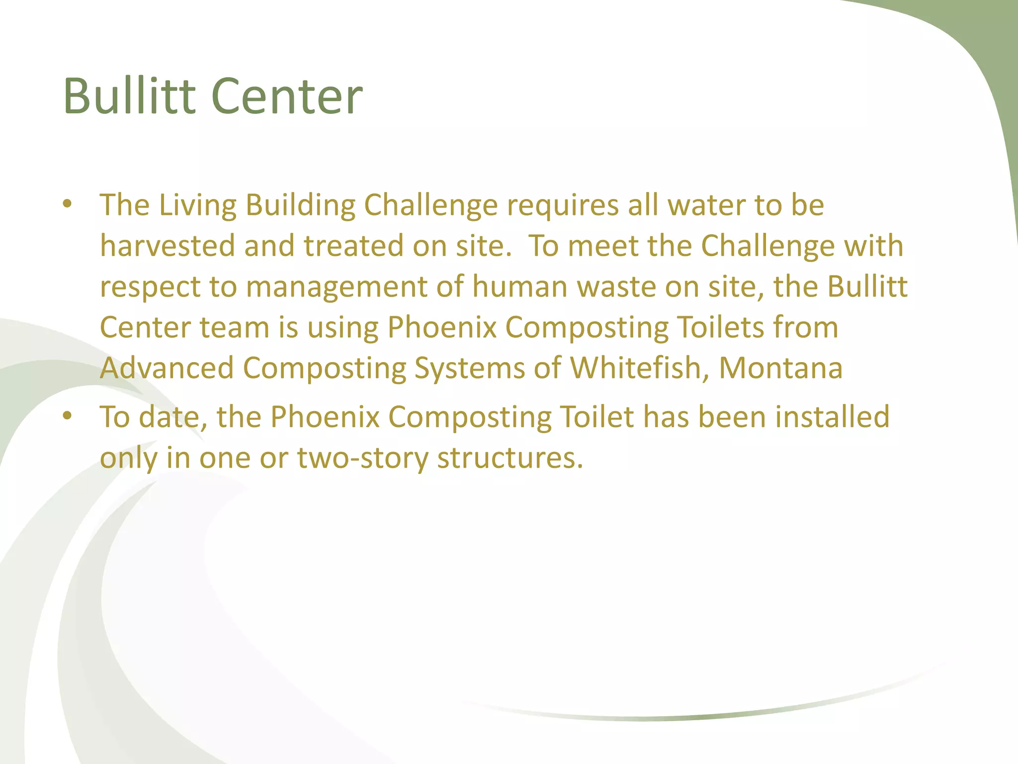 Bullitt Center
• The Living Building Challenge requires all water to be
harvested and treated on site. To meet the Challenge with
respect to management of human waste on site, the Bullitt
Center team is using Phoenix Composting Toilets from
Advanced Composting Systems of Whitefish, Montana
• To date, the Phoenix Composting Toilet has been installed
only in one or two-story structures.
 