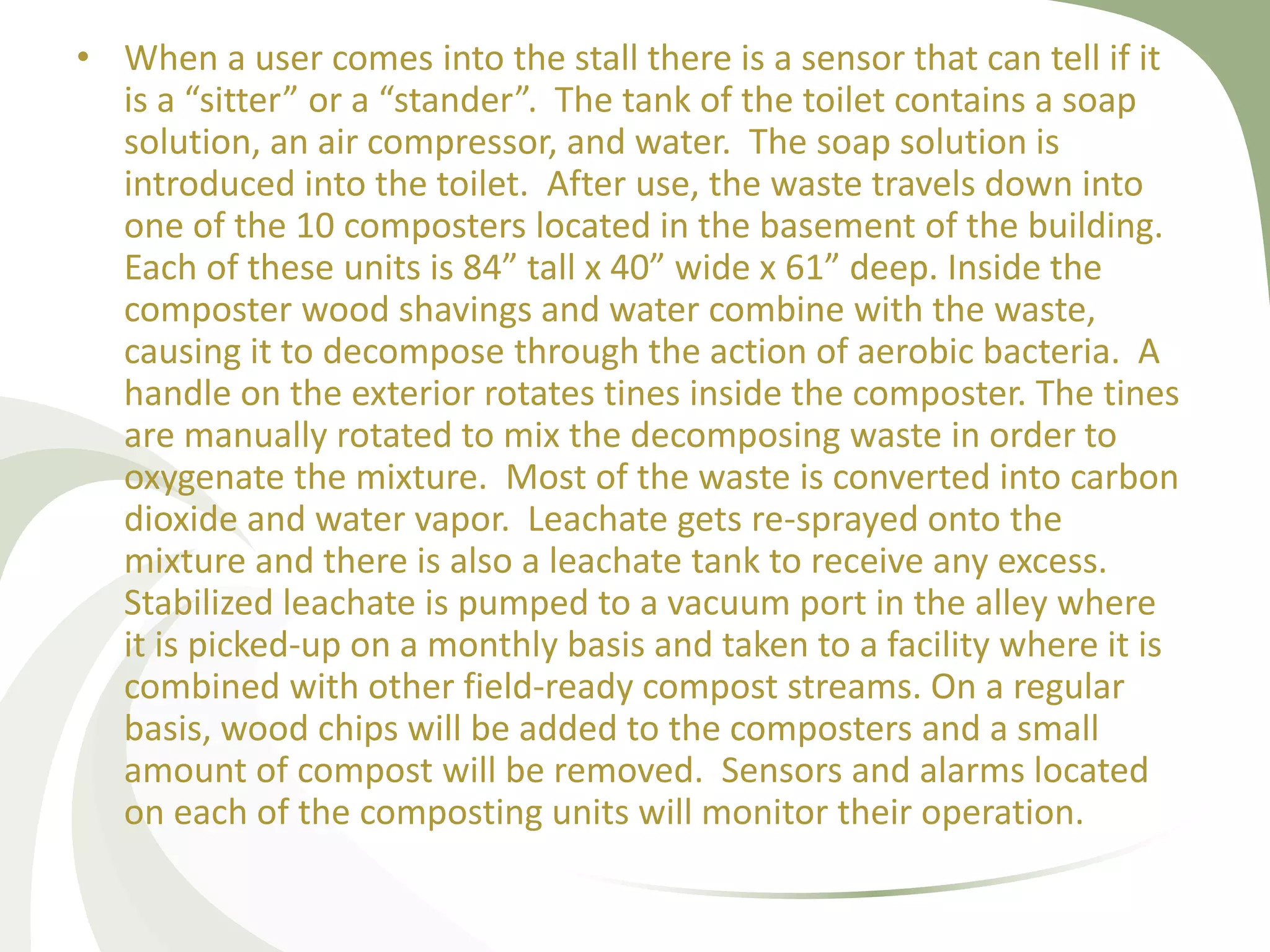 • When a user comes into the stall there is a sensor that can tell if it
is a “sitter” or a “stander”. The tank of the toilet contains a soap
solution, an air compressor, and water. The soap solution is
introduced into the toilet. After use, the waste travels down into
one of the 10 composters located in the basement of the building.
Each of these units is 84” tall x 40” wide x 61” deep. Inside the
composter wood shavings and water combine with the waste,
causing it to decompose through the action of aerobic bacteria. A
handle on the exterior rotates tines inside the composter. The tines
are manually rotated to mix the decomposing waste in order to
oxygenate the mixture. Most of the waste is converted into carbon
dioxide and water vapor. Leachate gets re-sprayed onto the
mixture and there is also a leachate tank to receive any excess.
Stabilized leachate is pumped to a vacuum port in the alley where
it is picked-up on a monthly basis and taken to a facility where it is
combined with other field-ready compost streams. On a regular
basis, wood chips will be added to the composters and a small
amount of compost will be removed. Sensors and alarms located
on each of the composting units will monitor their operation.
 