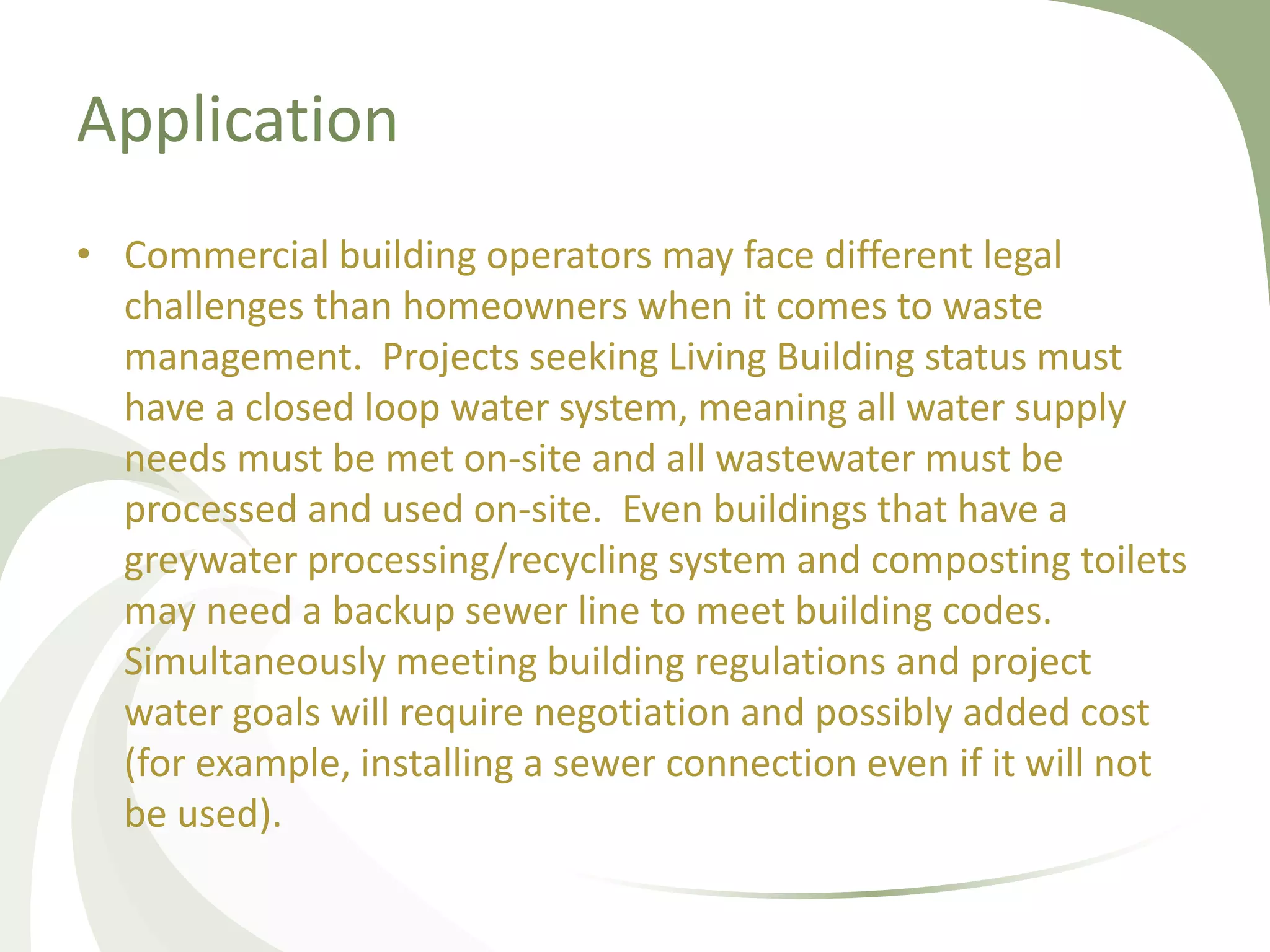 Application
• Commercial building operators may face different legal
challenges than homeowners when it comes to waste
management. Projects seeking Living Building status must
have a closed loop water system, meaning all water supply
needs must be met on-site and all wastewater must be
processed and used on-site. Even buildings that have a
greywater processing/recycling system and composting toilets
may need a backup sewer line to meet building codes.
Simultaneously meeting building regulations and project
water goals will require negotiation and possibly added cost
(for example, installing a sewer connection even if it will not
be used).
 
