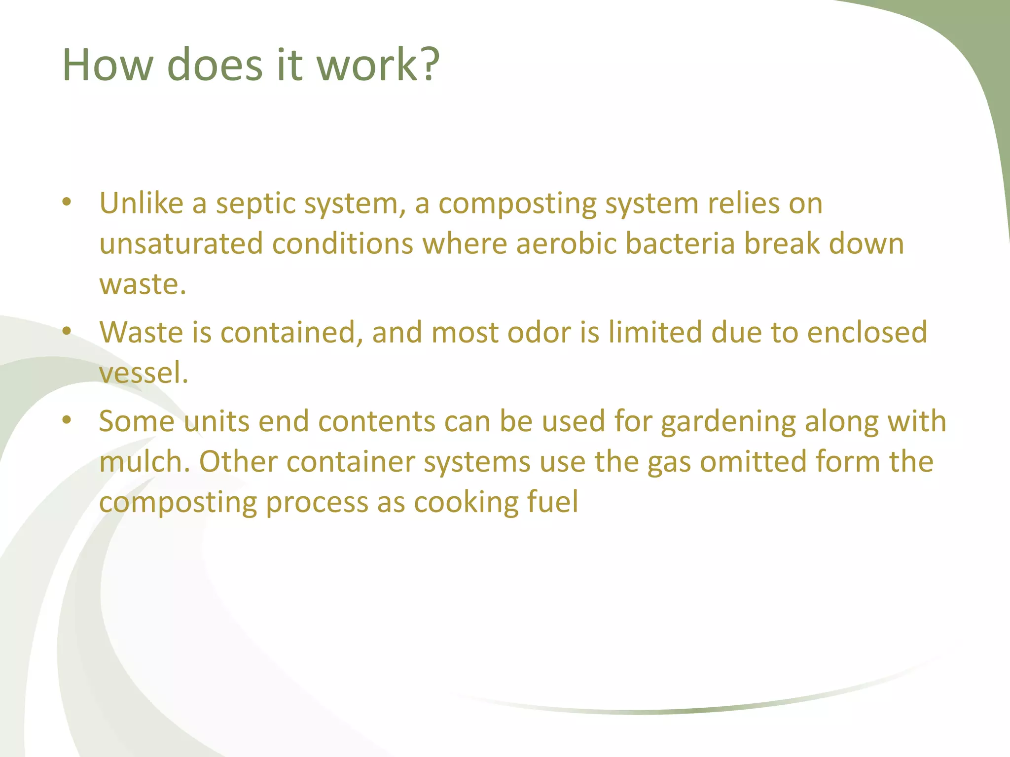 How does it work?
• Unlike a septic system, a composting system relies on
unsaturated conditions where aerobic bacteria break down
waste.
• Waste is contained, and most odor is limited due to enclosed
vessel.
• Some units end contents can be used for gardening along with
mulch. Other container systems use the gas omitted form the
composting process as cooking fuel
 