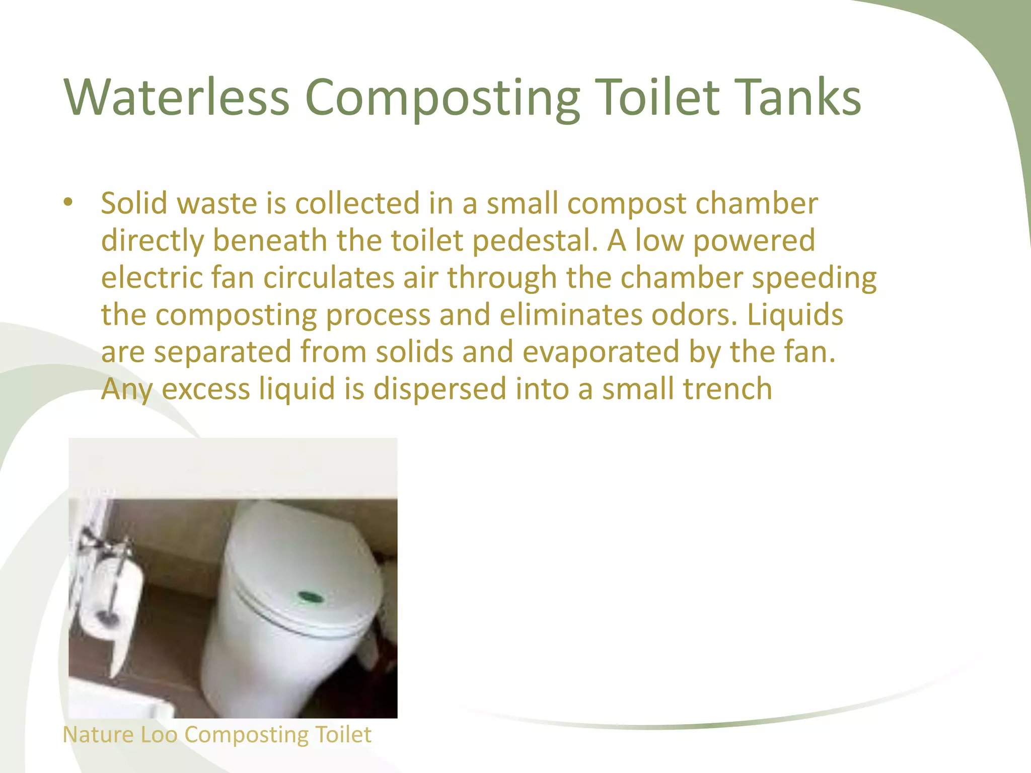 Waterless Composting Toilet Tanks
• Solid waste is collected in a small compost chamber
directly beneath the toilet pedestal. A low powered
electric fan circulates air through the chamber speeding
the composting process and eliminates odors. Liquids
are separated from solids and evaporated by the fan.
Any excess liquid is dispersed into a small trench
Nature Loo Composting Toilet
 
