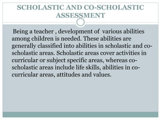 SCHOLASTIC AND CO-SCHOLASTIC
ASSESSMENT
Being a teacher , development of various abilities
among children is needed. These abilities are
generally classified into abilities in scholastic and co-
scholastic areas. Scholastic areas cover activities in
curricular or subject specific areas, whereas co-
scholastic areas include life skills, abilities in co-
curricular areas, attitudes and values.
 