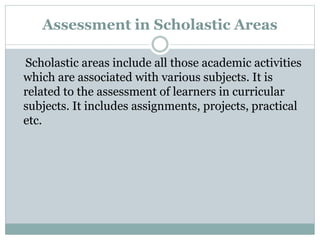 Assessment in Scholastic Areas
Scholastic areas include all those academic activities
which are associated with various subjects. It is
related to the assessment of learners in curricular
subjects. It includes assignments, projects, practical
etc.
 