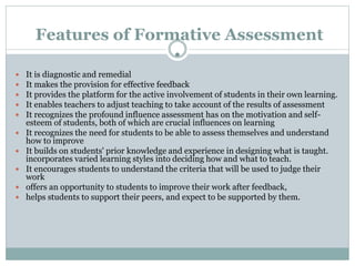 Features of Formative Assessment
•
 It is diagnostic and remedial
 It makes the provision for effective feedback
 It provides the platform for the active involvement of students in their own learning.
 It enables teachers to adjust teaching to take account of the results of assessment
 It recognizes the profound influence assessment has on the motivation and self-
esteem of students, both of which are crucial influences on learning
 It recognizes the need for students to be able to assess themselves and understand
how to improve
 It builds on students' prior knowledge and experience in designing what is taught.
incorporates varied learning styles into deciding how and what to teach.
 It encourages students to understand the criteria that will be used to judge their
work
 offers an opportunity to students to improve their work after feedback,
 helps students to support their peers, and expect to be supported by them.
 