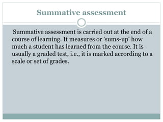 Summative assessment
Summative assessment is carried out at the end of a
course of learning. It measures or 'sums-up' how
much a student has learned from the course. It is
usually a graded test, i.e., it is marked according to a
scale or set of grades.
 