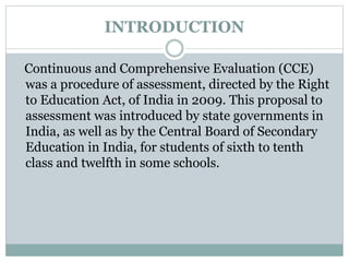 INTRODUCTION
Continuous and Comprehensive Evaluation (CCE)
was a procedure of assessment, directed by the Right
to Education Act, of India in 2009. This proposal to
assessment was introduced by state governments in
India, as well as by the Central Board of Secondary
Education in India, for students of sixth to tenth
class and twelfth in some schools.
 