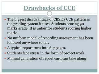 Drawbacks of CCE
 The biggest disadvantage of CBSE’s CCE pattern is
the grading system it uses. Students scoring 90
marks grade. It is unfair for students scoring higher
marks.
 No uniform model of recording assessment has been
followed anywhere so far.
 A typical report runs into 6-7 pages.
 Students face stress in the form of project work.
 Manual generation of report card can take along
 
