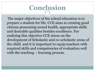 Conclusion
The major objectives of the school education is to
prepare a student for life. CCE aims at creating good
citizens possessing sound health, appropriate skills
and desirable qualities besides excellence. For
realizing this objective CCE stress on the
development of Scholastic and co-scholastic areas of
the child. and it is important to equip teachers with
required skills and competencies of evaluation well
with the teaching – learning process.
 