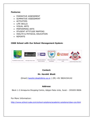 Features:
FORMATIVE ASSESSMENT
SUMMATIVE ASSESSMENT
ACTIVITIES
LIFE SKILLS
VISUAL ARTS
PERFORMING ARTS
STUDENT ATTITUDE MAPPING
HEALTH & PHYSICAL EDUCATION
REPORTS
CBSE School with Our School Management System:
Contact:
Mr. Harshit Bhatt
(Email) harshit.bhatt@triz.co.in | (M) +91 9824154142
Address:
Block 1-2 Annapurna Shopping Centre, Adajan Patia circle, Surat – 395009 INDIA
For More Information:
http://www.school-cube.com/school-solutions/academic-solutions/cbse-cce.html