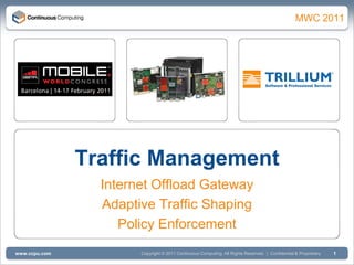 Q1 2011
                                                                                                  MWC 2011




               Traffic Management
                 Internet Offload Gateway
                 Adaptive Traffic Shaping
                    Policy Enforcement
www.ccpu.com           Copyright © 2011 Continuous Computing. All Rights Reserved. | Confidential & Proprietary   1
 