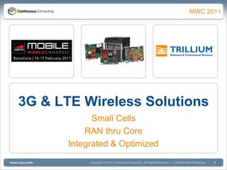 Q1 2011
                                                                                               MWC 2011




    3G & LTE Wireless Solutions
                     Small Cells
                   RAN thru Core
               Integrated & Optimized
www.ccpu.com        Copyright © 2011 Continuous Computing. All Rights Reserved. | Confidential & Proprietary   1
 