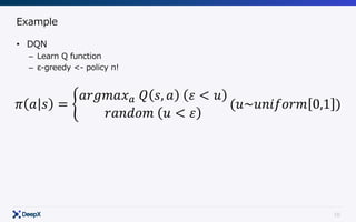 10
Example
• DQN
– Learn Q function
– ε-greedy <- policy π!
𝜋 𝑎 𝑠 = 2
𝑎𝑟𝑔𝑚𝑎𝑥6	𝑄 𝑠, 𝑎 	 𝜀 < 𝑢
𝑟𝑎𝑛𝑑𝑜𝑚	 𝑢 < 𝜀
(𝑢~𝑢𝑛𝑖𝑓𝑜𝑟𝑚 0,1 )
 