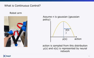 12
What is Continuous Control?
Robot arm
Assume π is gaussian (gaussian
policy)
μ(s)
σ(s
)
action
action is sampled from this distribution
μ(s) and σ(s) is represented by neural
network
 