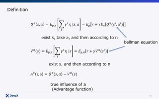15
Definition
𝑄C
𝑠, 𝑎 = 𝐸E,C F 𝛾"
𝑟"
"
|𝑠, 𝑎 = 𝐸E 𝑟 + 𝛾𝐸C 𝑄C
(𝑠.
, 𝑎.
)
𝑉C
(𝑠) = 𝐸E,C F 𝛾"
𝑟"
"
|𝑠 = 𝐸E,C 𝑟 + 𝛾𝑉C
(𝑠.
)
𝐴C
s, a = 𝑄C
𝑠, 𝑎 − 𝑉C
(𝑠)
exist s, take a, and then according to π
exist s, and then according to π
true influence of a
(Advantage function)
bellman equation
 