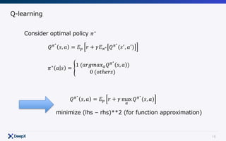 16
Q-learning
Consider optimal policy 𝜋∗
𝑄C∗
𝑠, 𝑎 = 𝐸E 𝑟 + 𝛾𝐸C∗ 𝑄C∗
(𝑠.
, 𝑎.
)
𝜋∗
𝑎 𝑠 = O
1	(𝑎𝑟𝑔𝑚𝑎𝑥6 𝑄C∗
𝑠, 𝑎 )
0	(𝑜𝑡ℎ𝑒𝑟𝑠)
𝑄C∗
𝑠, 𝑎 = 𝐸E 𝑟 + 𝛾 max
6
𝑄C∗
(𝑠, 𝑎)
minimize (lhs – rhs)**2 (for function approximation)
 
