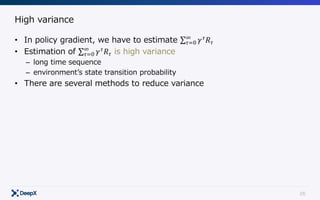 26
High variance
• In policy gradient, we have to estimate ∑ 𝛾 𝜏
𝑅 𝜏
∞
𝜏=0
• Estimation of ∑ 𝛾 𝜏
𝑅 𝜏
∞
𝜏=0 is high variance
– long time sequence
– environmentʼs state transition probability
• There are several methods to reduce variance
 