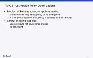 37
TRPO (Trust Region Policy Optimization)
• Problem of Policy gradient (on-policy) method
– large step size may affect policy to be divergence
– if once policy becomes bad, policy is updated by bad samples
• Careful choosing step size
– update should not cause large change
– KL constraint
 