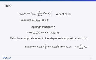 38
TRPO
𝐿Cstu
𝜋 = 𝐸Cstu
𝜋
𝜋stu
𝐴C
(𝑠, 𝑎) variant of PG
constraint	𝐾𝐿(𝜋stu| 𝜋 < 𝐶
max	𝐿Cstu
𝜋 − 𝜆 ∗ 𝐾𝐿(𝜋stu||𝜋)
lagrange multiplier λ
Make linear approximation to L and quadratic approximation to KL
max 𝑔 𝜃 − 𝜃stu −
𝜆
2
𝜃 − 𝜃stu
y
𝐹	(𝜃 − 𝜃stu) 𝐹 =
𝜕|
𝜕𝜃|
𝐾𝐿
 