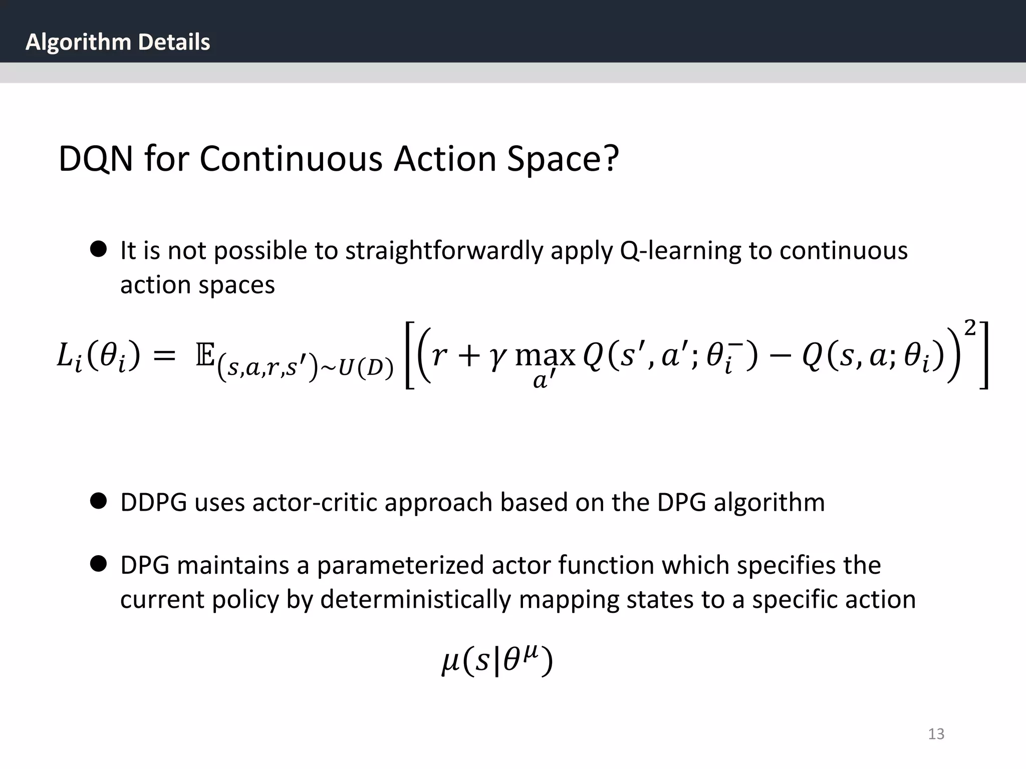 Algorithm Details
13
 It is not possible to straightforwardly apply Q-learning to continuous
action spaces
𝐿𝑖 𝜃𝑖 = 𝔼 𝑠,𝑎,𝑟,𝑠′ ~𝑈(𝐷) 𝑟 + 𝛾 max
𝑎′
𝑄 𝑠′
, 𝑎′
; 𝜃𝑖
−
− 𝑄 𝑠, 𝑎; 𝜃𝑖
2
 DPG maintains a parameterized actor function which specifies the
current policy by deterministically mapping states to a specific action
𝜇(𝑠|𝜃 𝜇)
 DDPG uses actor-critic approach based on the DPG algorithm
DQN for Continuous Action Space?
 