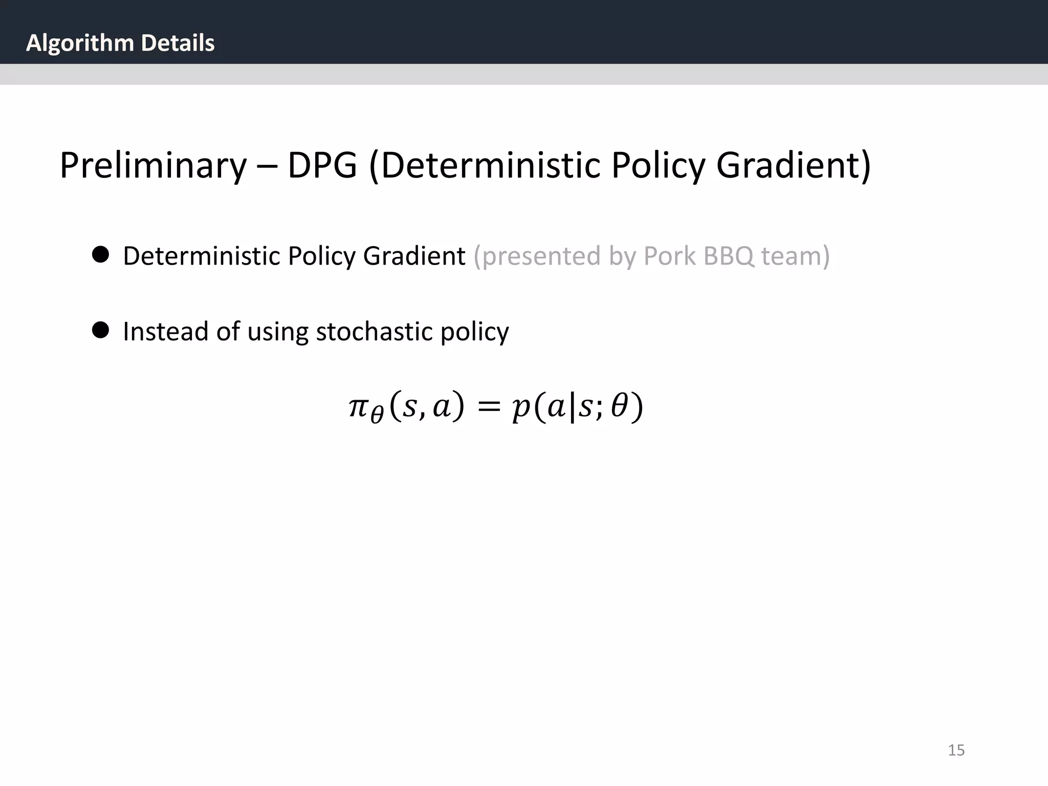 Algorithm Details
15
Preliminary – DPG (Deterministic Policy Gradient)
 Deterministic Policy Gradient (presented by Pork BBQ team)
 Instead of using stochastic policy
𝜋 𝜃 𝑠, 𝑎 = 𝑝(𝑎|𝑠; 𝜃)
 