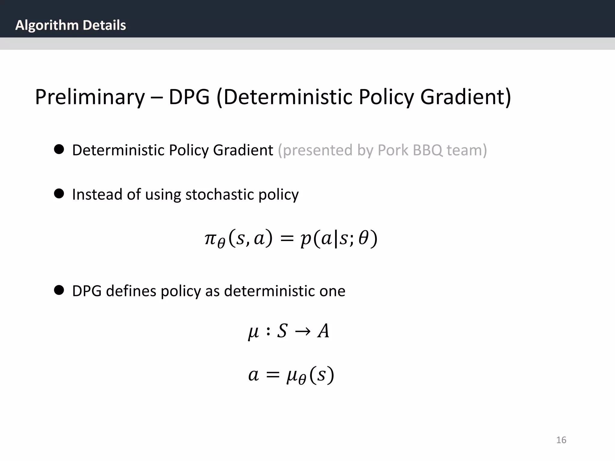 Algorithm Details
16
Preliminary – DPG (Deterministic Policy Gradient)
 Deterministic Policy Gradient (presented by Pork BBQ team)
 Instead of using stochastic policy
𝜋 𝜃 𝑠, 𝑎 = 𝑝(𝑎|𝑠; 𝜃)
 DPG defines policy as deterministic one
𝑎 = 𝜇 𝜃(𝑠)
𝜇 ∶ 𝑆 → 𝐴
 