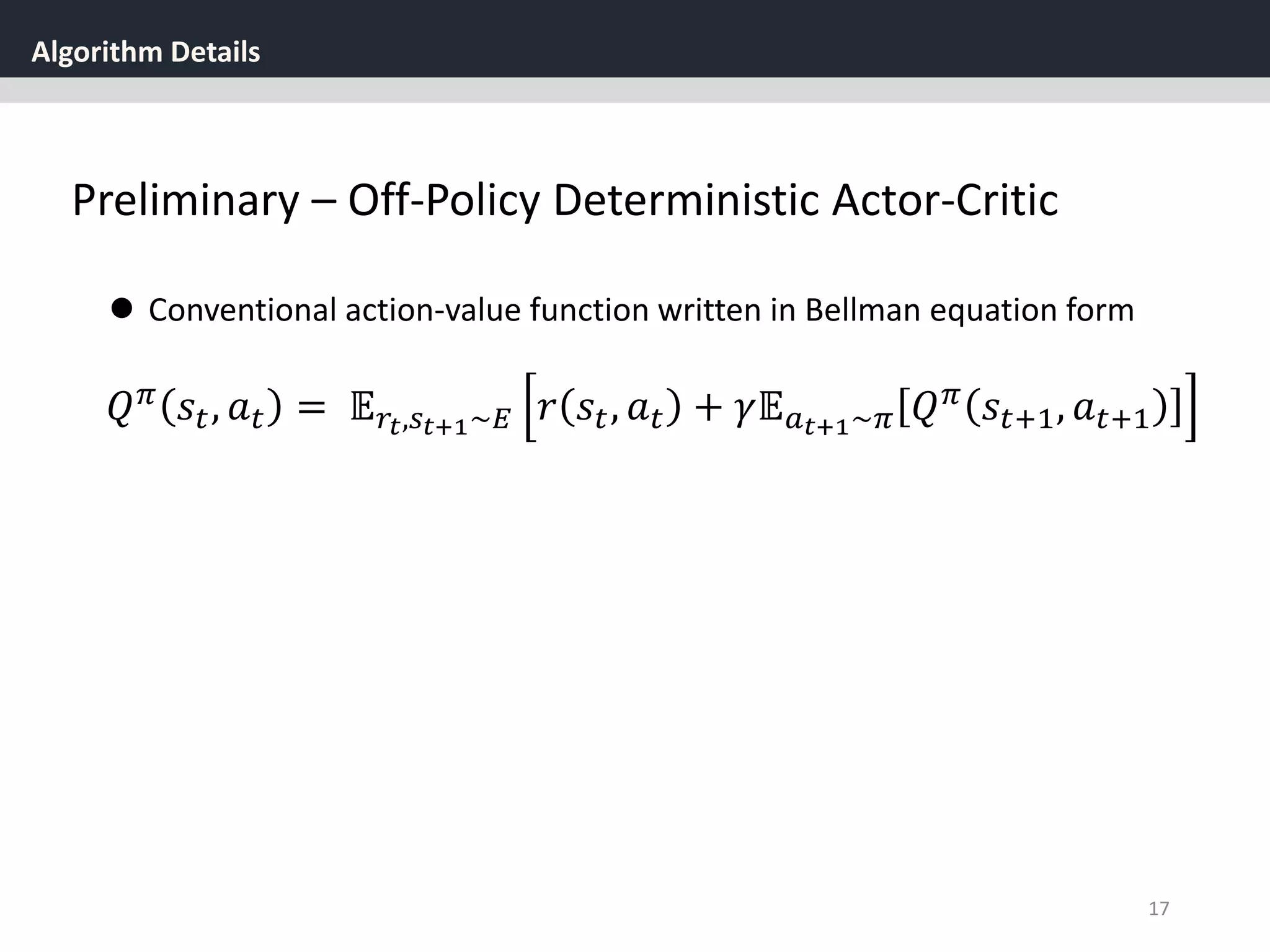 Algorithm Details
17
Preliminary – Off-Policy Deterministic Actor-Critic
 Conventional action-value function written in Bellman equation form
𝑄 𝜋 𝑠𝑡, 𝑎 𝑡 = 𝔼 𝑟𝑡,𝑠 𝑡+1~𝐸 𝑟 𝑠𝑡, 𝑎 𝑡 + 𝛾𝔼 𝑎 𝑡+1~𝜋 𝑄 𝜋 𝑠𝑡+1, 𝑎 𝑡+1
 