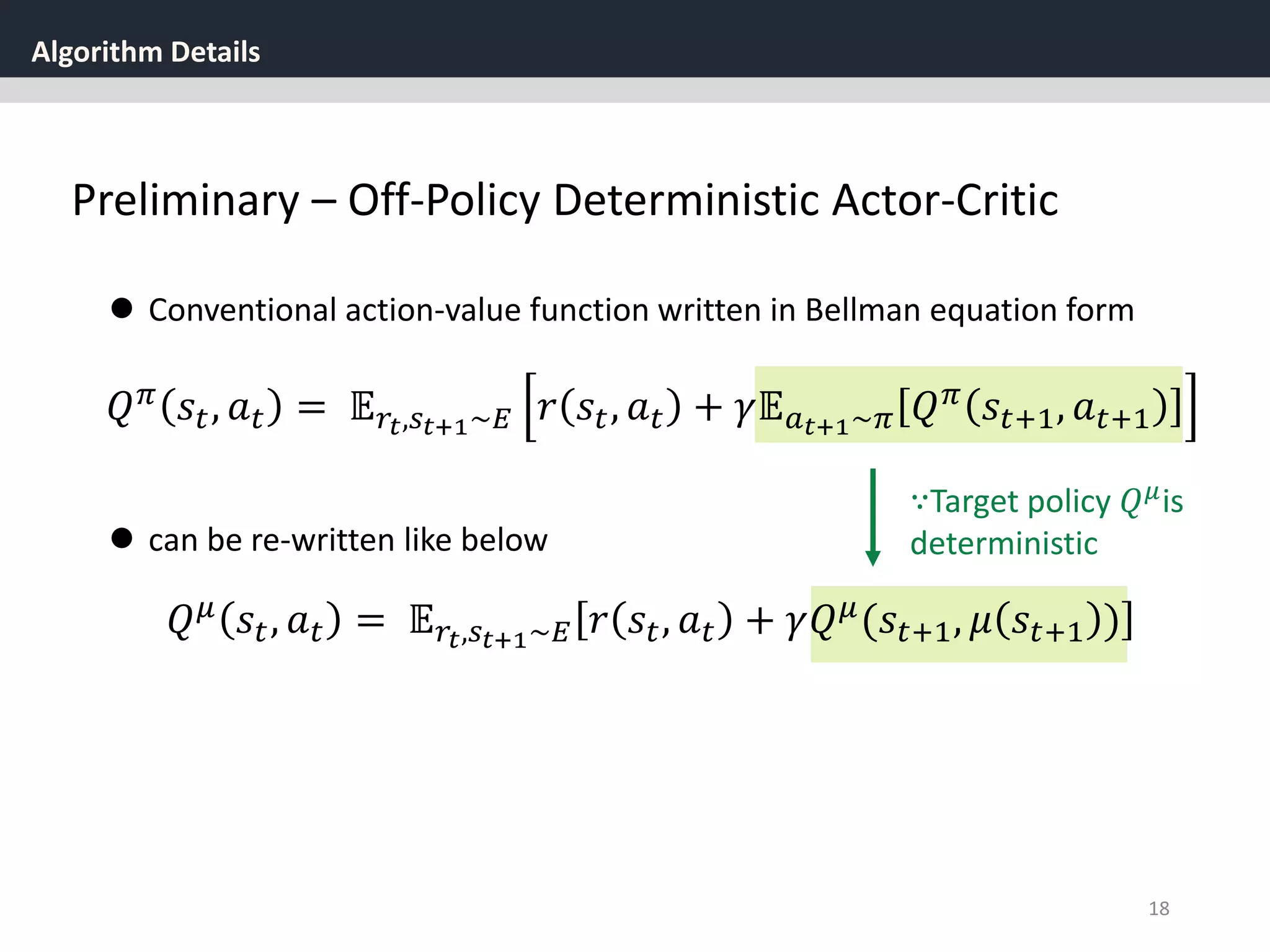 Algorithm Details
18
Preliminary – Off-Policy Deterministic Actor-Critic
 Conventional action-value function written in Bellman equation form
𝑄 𝜋 𝑠𝑡, 𝑎 𝑡 = 𝔼 𝑟𝑡,𝑠 𝑡+1~𝐸 𝑟 𝑠𝑡, 𝑎 𝑡 + 𝛾𝔼 𝑎 𝑡+1~𝜋 𝑄 𝜋 𝑠𝑡+1, 𝑎 𝑡+1
 can be re-written like below
𝑄 𝜇
𝑠𝑡, 𝑎 𝑡 = 𝔼 𝑟𝑡,𝑠 𝑡+1~𝐸 𝑟 𝑠𝑡, 𝑎 𝑡 + 𝛾𝑄 𝜇
(𝑠𝑡+1, 𝜇 𝑠𝑡+1 )
∵Target policy 𝑄 𝜇is
deterministic
 