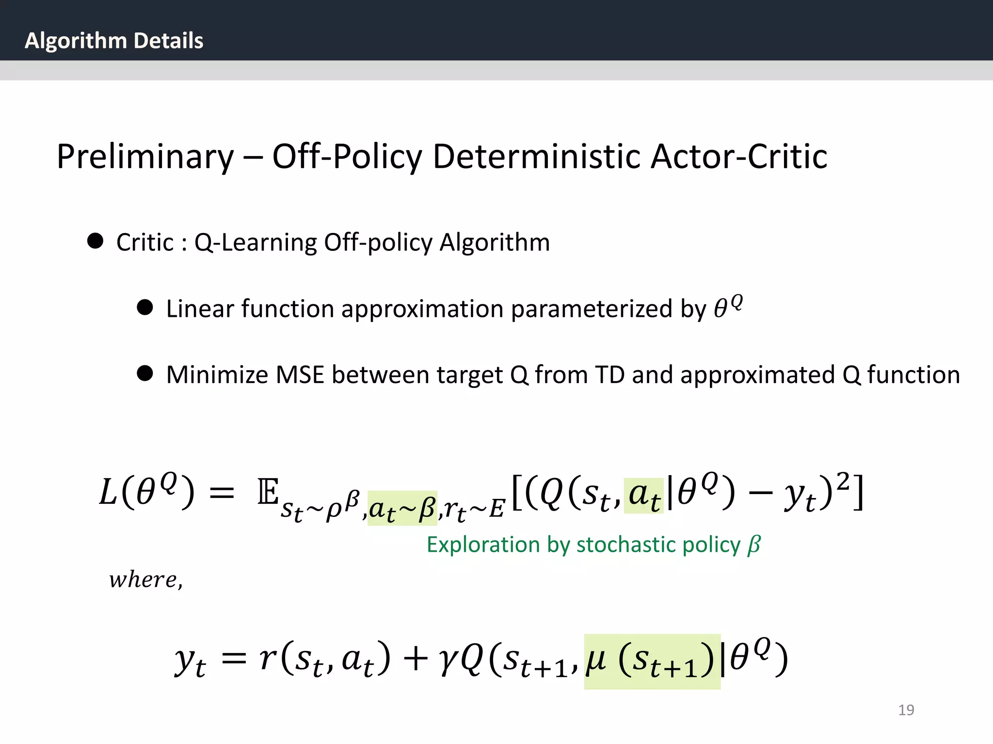 Algorithm Details
19
Preliminary – Off-Policy Deterministic Actor-Critic
 Critic : Q-Learning Off-policy Algorithm
 Linear function approximation parameterized by 𝜃 𝑄
 Minimize MSE between target Q from TD and approximated Q function
𝑦𝑡 = 𝑟 𝑠𝑡, 𝑎 𝑡 + 𝛾𝑄(𝑠𝑡+1, 𝜇 (𝑠𝑡+1)|𝜃 𝑄)
𝑤ℎ𝑒𝑟𝑒,
𝐿 𝜃 𝑄
= 𝔼 𝑠 𝑡~𝜌 𝛽,𝑎 𝑡~𝛽,𝑟𝑡~𝐸 𝑄 𝑠𝑡, 𝑎 𝑡 𝜃 𝑄
− 𝑦𝑡
2
Exploration by stochastic policy 𝛽
 