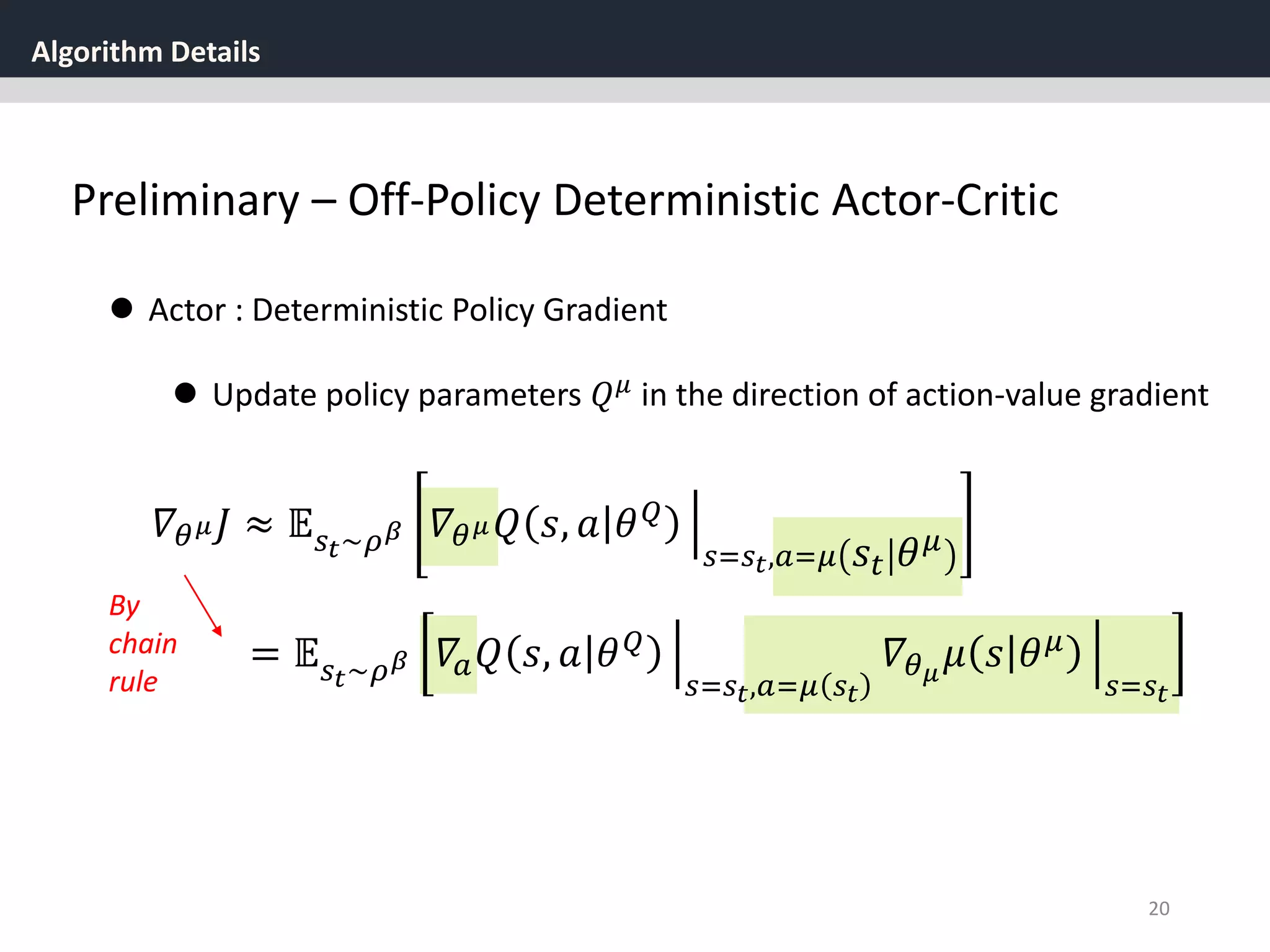 Algorithm Details
20
Preliminary – Off-Policy Deterministic Actor-Critic
 Actor : Deterministic Policy Gradient
 Update policy parameters 𝑄 𝜇
in the direction of action-value gradient
𝛻𝜃 𝜇 𝐽 ≈ 𝔼 𝑠 𝑡~𝜌 𝛽 𝛻𝜃 𝜇 𝑄 𝑠, 𝑎 𝜃 𝑄
𝑠=𝑠 𝑡,𝑎=𝜇 𝑠𝑡 𝜃 𝜇
= 𝔼 𝑠 𝑡~𝜌 𝛽 𝛻𝑎 𝑄 𝑠, 𝑎 𝜃 𝑄
𝑠=𝑠 𝑡,𝑎=𝜇 𝑠 𝑡
𝛻𝜃 𝜇
𝜇 𝑠 𝜃 𝜇
𝑠=𝑠 𝑡
By
chain
rule
 