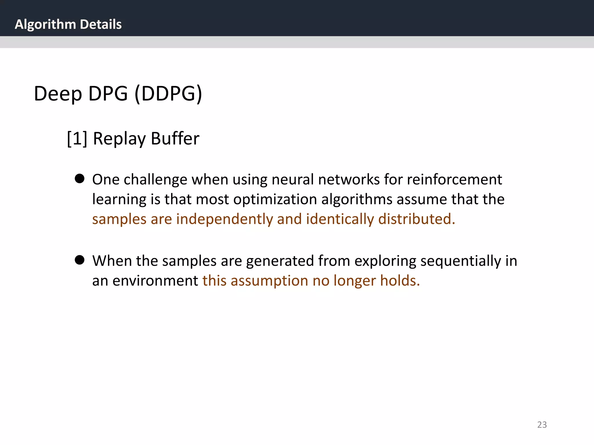 Algorithm Details
23
Deep DPG (DDPG)
[1] Replay Buffer
 One challenge when using neural networks for reinforcement
learning is that most optimization algorithms assume that the
samples are independently and identically distributed.
 When the samples are generated from exploring sequentially in
an environment this assumption no longer holds.
 