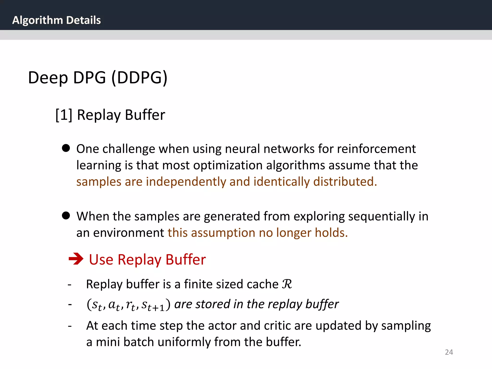 Algorithm Details
24
Deep DPG (DDPG)
[1] Replay Buffer
 One challenge when using neural networks for reinforcement
learning is that most optimization algorithms assume that the
samples are independently and identically distributed.
 When the samples are generated from exploring sequentially in
an environment this assumption no longer holds.
 Use Replay Buffer
- Replay buffer is a finite sized cache ℛ
- (𝑠𝑡, 𝑎 𝑡, 𝑟𝑡, 𝑠𝑡+1) are stored in the replay buffer
- At each time step the actor and critic are updated by sampling
a mini batch uniformly from the buffer.
 