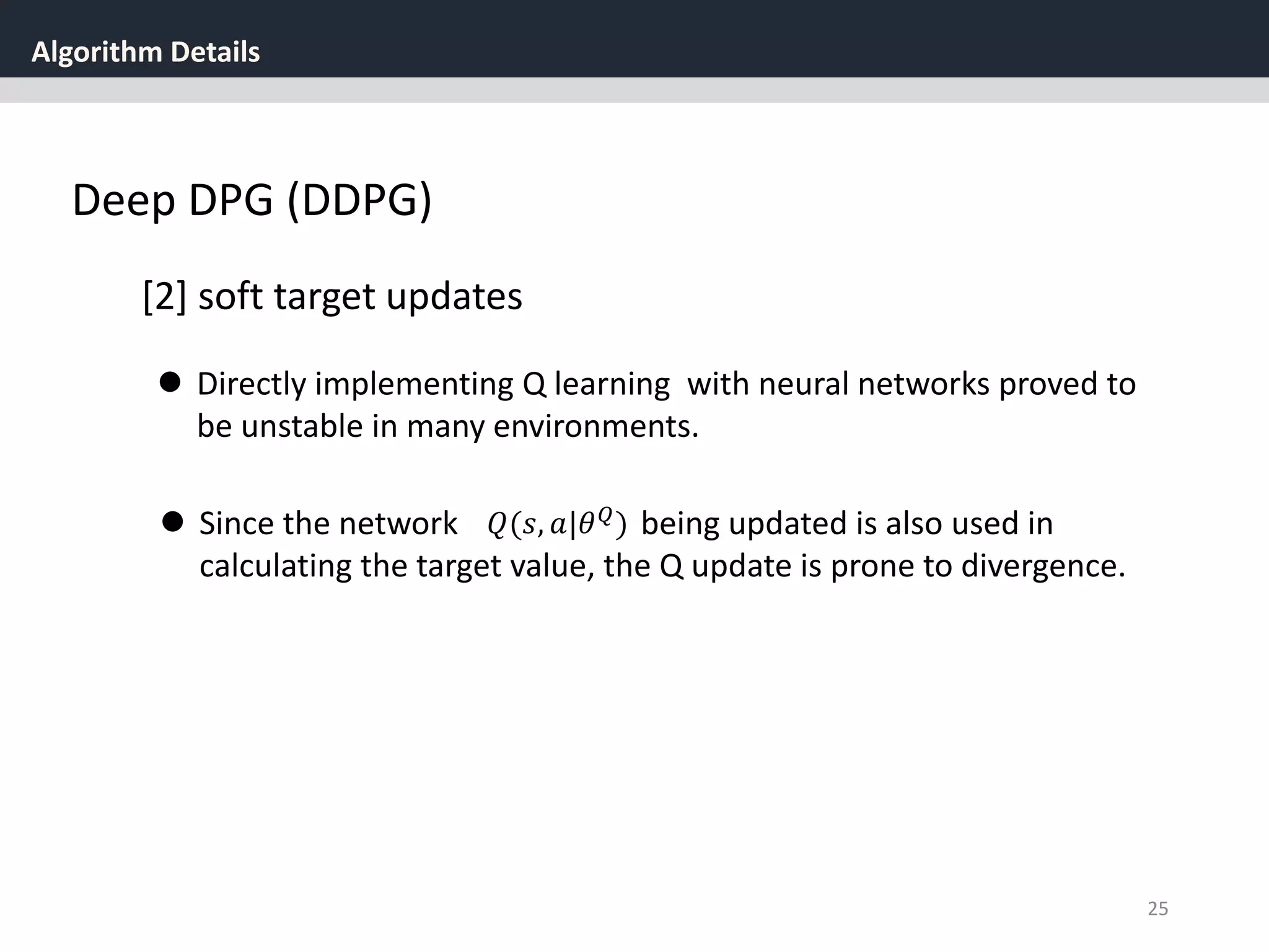 Algorithm Details
25
Deep DPG (DDPG)
[2] soft target updates
 Directly implementing Q learning with neural networks proved to
be unstable in many environments.
 Since the network being updated is also used in
calculating the target value, the Q update is prone to divergence.
𝑄(𝑠, 𝑎|𝜃 𝑄
)
 