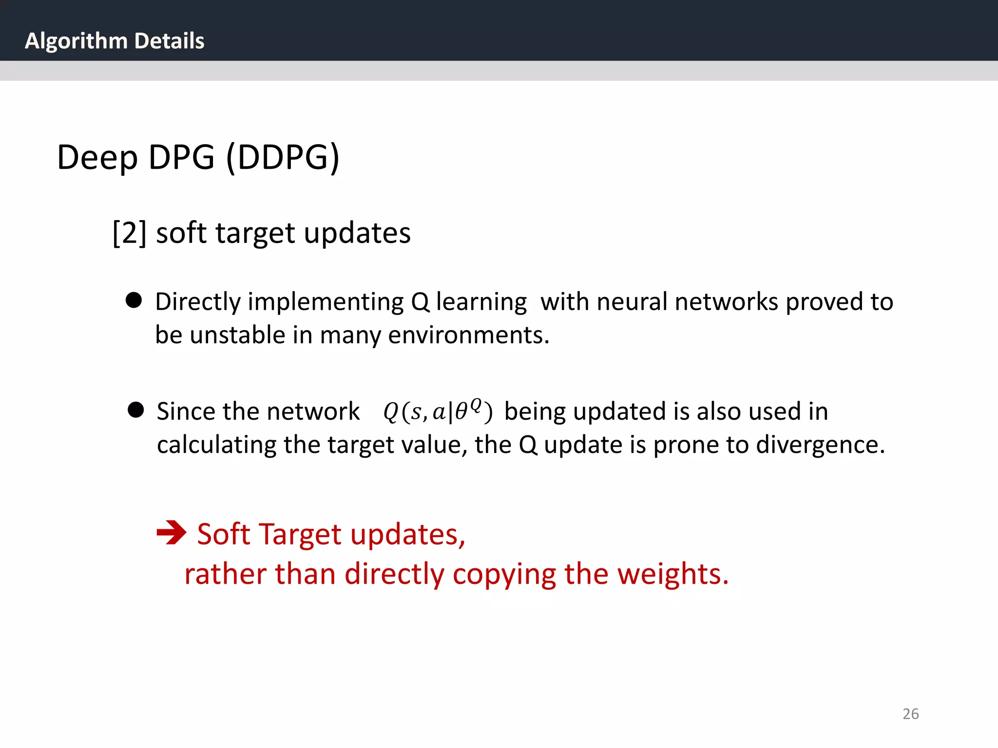 Algorithm Details
26
Deep DPG (DDPG)
[2] soft target updates
 Directly implementing Q learning with neural networks proved to
be unstable in many environments.
 Since the network being updated is also used in
calculating the target value, the Q update is prone to divergence.
𝑄(𝑠, 𝑎|𝜃 𝑄
)
 Soft Target updates,
rather than directly copying the weights.
 