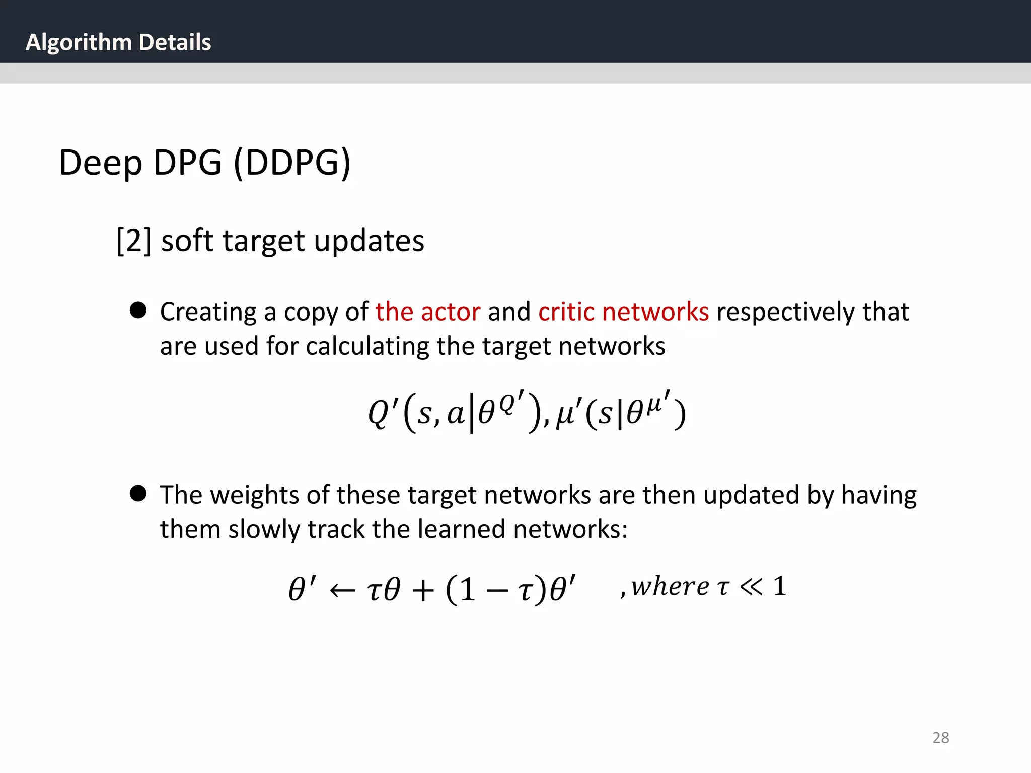 Algorithm Details
28
Deep DPG (DDPG)
[2] soft target updates
 Creating a copy of the actor and critic networks respectively that
are used for calculating the target networks
𝑄′ 𝑠, 𝑎 𝜃 𝑄′
, 𝜇′(𝑠|𝜃 𝜇′
)
 The weights of these target networks are then updated by having
them slowly track the learned networks:
𝜃′ ← 𝜏𝜃 + 1 − 𝜏 𝜃′ , 𝑤ℎ𝑒𝑟𝑒 𝜏 ≪ 1
 