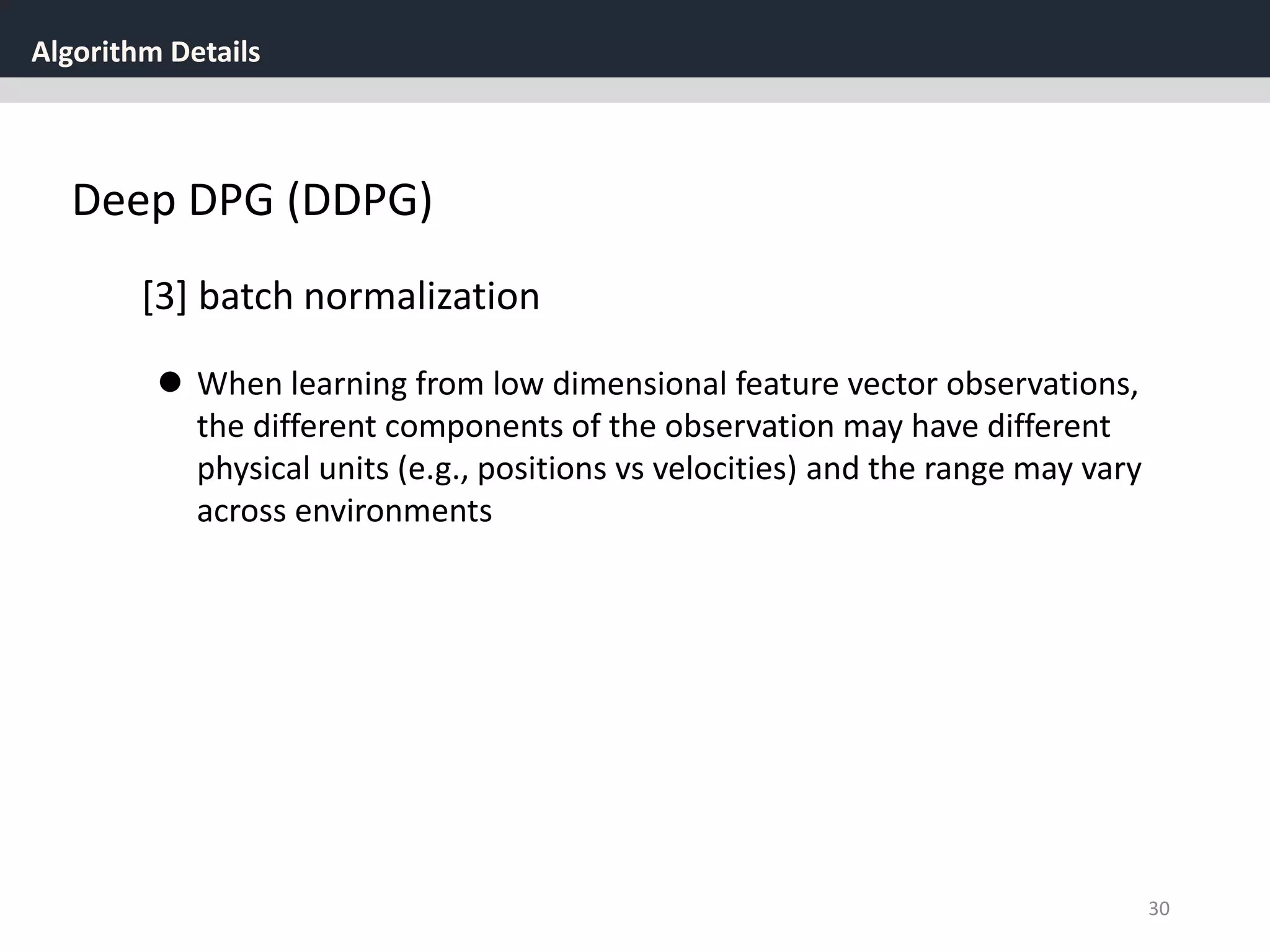 Algorithm Details
30
Deep DPG (DDPG)
[3] batch normalization
 When learning from low dimensional feature vector observations,
the different components of the observation may have different
physical units (e.g., positions vs velocities) and the range may vary
across environments
 
