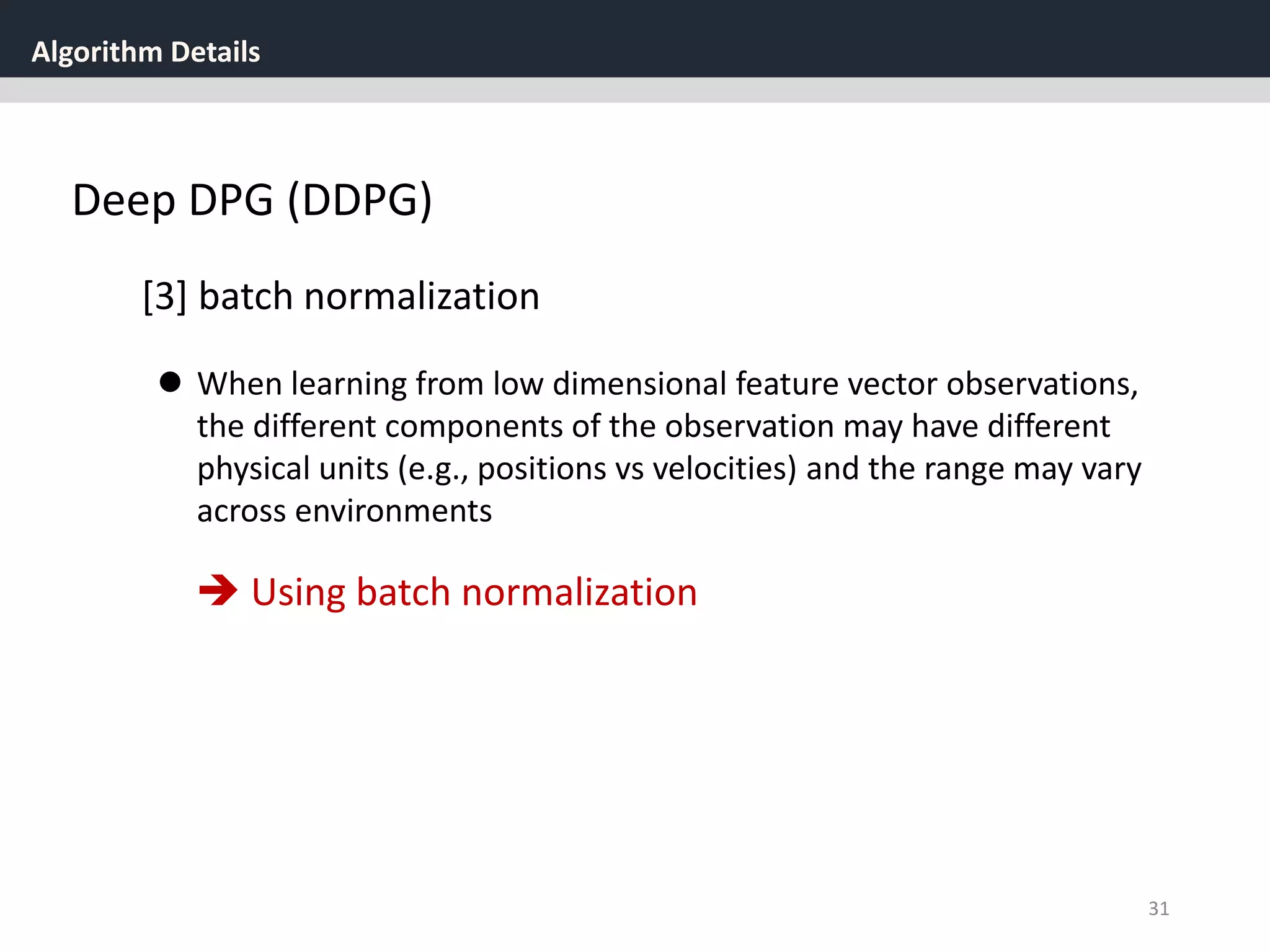 Algorithm Details
31
Deep DPG (DDPG)
[3] batch normalization
 When learning from low dimensional feature vector observations,
the different components of the observation may have different
physical units (e.g., positions vs velocities) and the range may vary
across environments
 Using batch normalization
 