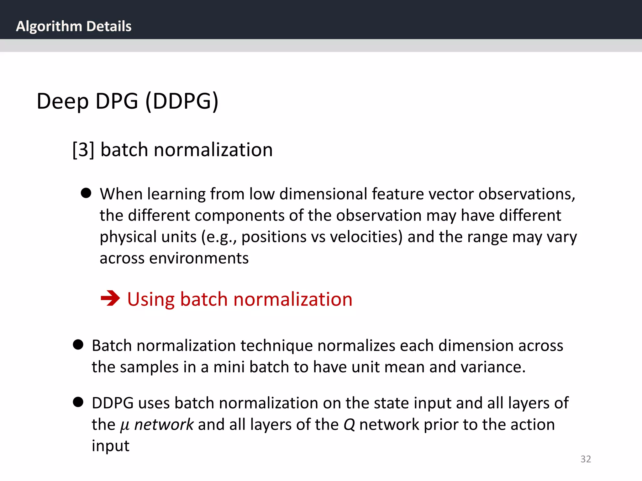 Algorithm Details
32
Deep DPG (DDPG)
[3] batch normalization
 When learning from low dimensional feature vector observations,
the different components of the observation may have different
physical units (e.g., positions vs velocities) and the range may vary
across environments
 Batch normalization technique normalizes each dimension across
the samples in a mini batch to have unit mean and variance.
 Using batch normalization
 DDPG uses batch normalization on the state input and all layers of
the 𝜇 network and all layers of the Q network prior to the action
input
 