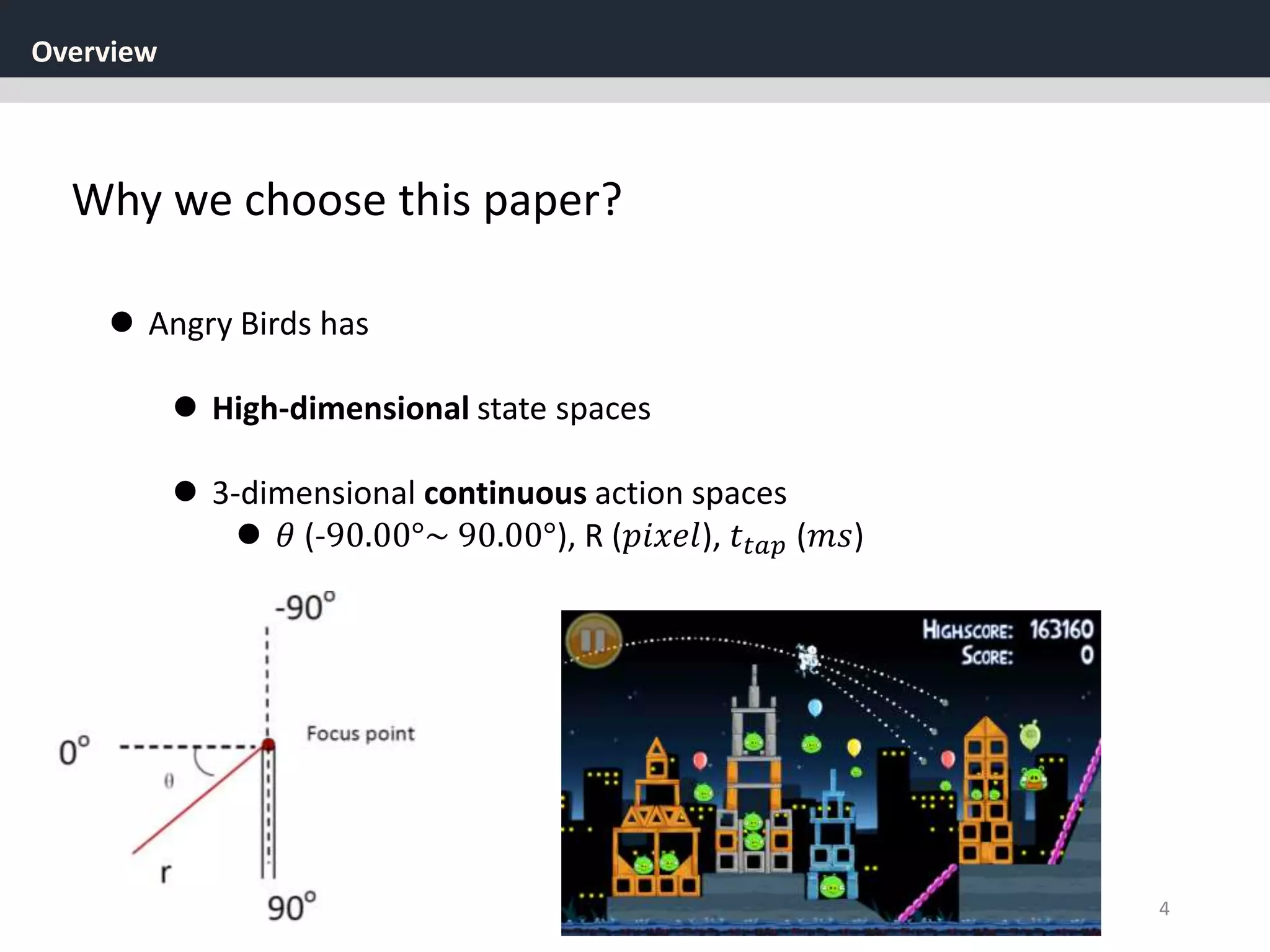 Overview
4
Why we choose this paper?
 Angry Birds has
 High-dimensional state spaces
 3-dimensional continuous action spaces
 𝜃 (-90.00°~ 90.00°), R (𝑝𝑖𝑥𝑒𝑙), 𝑡𝑡𝑎𝑝 (𝑚𝑠)
 