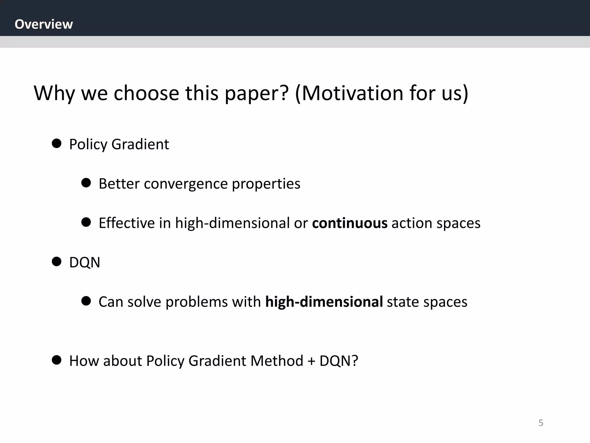 Overview
5
Why we choose this paper? (Motivation for us)
 Policy Gradient
 Better convergence properties
 Effective in high-dimensional or continuous action spaces
 DQN
 Can solve problems with high-dimensional state spaces
 How about Policy Gradient Method + DQN?
 